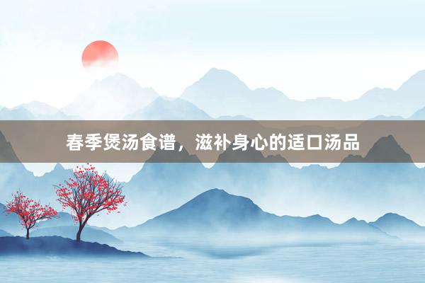 春季煲汤食谱，滋补身心的适口汤品