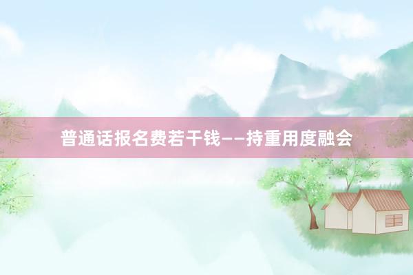 普通话报名费若干钱——持重用度融会