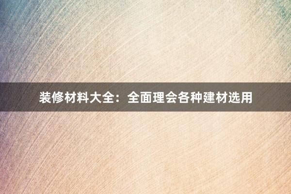 装修材料大全：全面理会各种建材选用